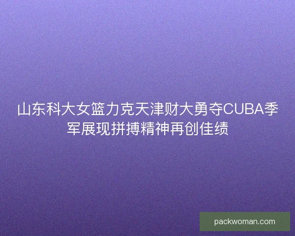 山东科大女篮力克天津财大勇夺CUBA季军展现拼搏精神再创佳绩
