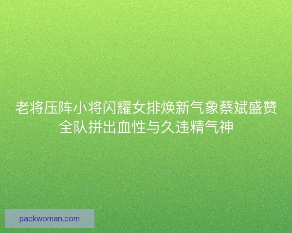 老将压阵小将闪耀女排焕新气象蔡斌盛赞全队拼出血性与久违精气神