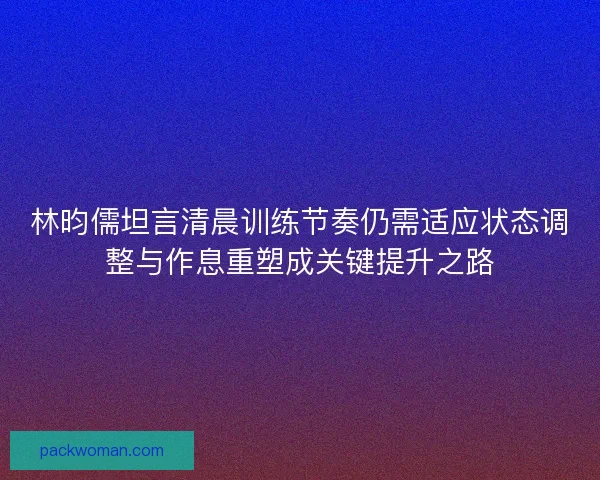 林昀儒坦言清晨训练节奏仍需适应状态调整与作息重塑成关键提升之路