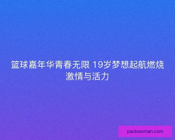 篮球嘉年华青春无限 19岁梦想起航燃烧激情与活力